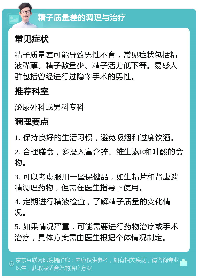 精子质量差的调理与治疗 常见症状 精子质量差可能导致男性不育，常见症状包括精液稀薄、精子数量少、精子活力低下等。易感人群包括曾经进行过隐睾手术的男性。 推荐科室 泌尿外科或男科专科 调理要点 1. 保持良好的生活习惯，避免吸烟和过度饮酒。 2. 合理膳食，多摄入富含锌、维生素E和叶酸的食物。 3. 可以考虑服用一些保健品，如生精片和肾虚遗精调理药物，但需在医生指导下使用。 4. 定期进行精液检查，了解精子质量的变化情况。 5. 如果情况严重，可能需要进行药物治疗或手术治疗，具体方案需由医生根据个体情况制定。