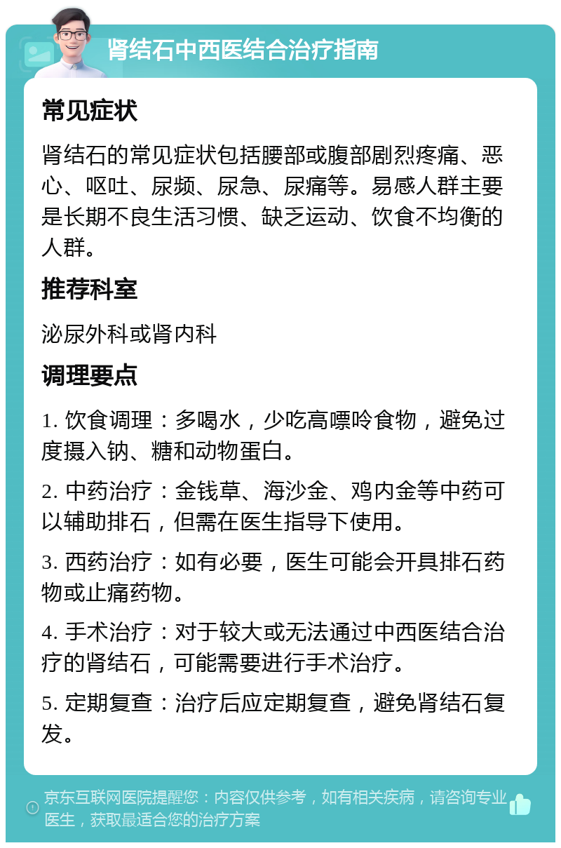 肾结石中西医结合治疗指南 常见症状 肾结石的常见症状包括腰部或腹部剧烈疼痛、恶心、呕吐、尿频、尿急、尿痛等。易感人群主要是长期不良生活习惯、缺乏运动、饮食不均衡的人群。 推荐科室 泌尿外科或肾内科 调理要点 1. 饮食调理：多喝水，少吃高嘌呤食物，避免过度摄入钠、糖和动物蛋白。 2. 中药治疗：金钱草、海沙金、鸡内金等中药可以辅助排石，但需在医生指导下使用。 3. 西药治疗：如有必要，医生可能会开具排石药物或止痛药物。 4. 手术治疗：对于较大或无法通过中西医结合治疗的肾结石，可能需要进行手术治疗。 5. 定期复查：治疗后应定期复查，避免肾结石复发。