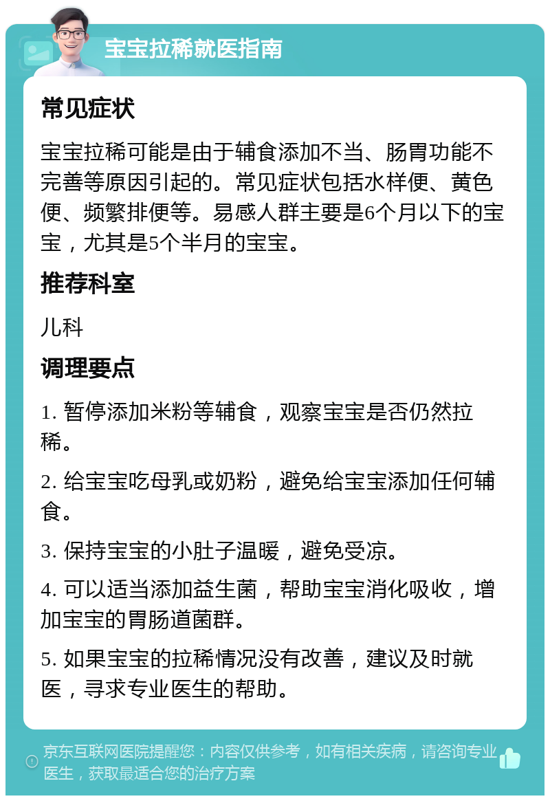 宝宝拉稀就医指南 常见症状 宝宝拉稀可能是由于辅食添加不当、肠胃功能不完善等原因引起的。常见症状包括水样便、黄色便、频繁排便等。易感人群主要是6个月以下的宝宝，尤其是5个半月的宝宝。 推荐科室 儿科 调理要点 1. 暂停添加米粉等辅食，观察宝宝是否仍然拉稀。 2. 给宝宝吃母乳或奶粉，避免给宝宝添加任何辅食。 3. 保持宝宝的小肚子温暖，避免受凉。 4. 可以适当添加益生菌，帮助宝宝消化吸收，增加宝宝的胃肠道菌群。 5. 如果宝宝的拉稀情况没有改善，建议及时就医，寻求专业医生的帮助。