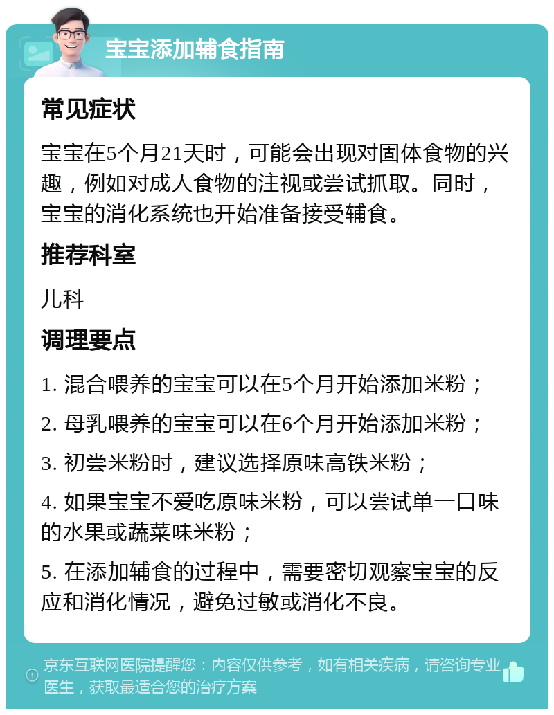 宝宝添加辅食指南 常见症状 宝宝在5个月21天时，可能会出现对固体食物的兴趣，例如对成人食物的注视或尝试抓取。同时，宝宝的消化系统也开始准备接受辅食。 推荐科室 儿科 调理要点 1. 混合喂养的宝宝可以在5个月开始添加米粉； 2. 母乳喂养的宝宝可以在6个月开始添加米粉； 3. 初尝米粉时，建议选择原味高铁米粉； 4. 如果宝宝不爱吃原味米粉，可以尝试单一口味的水果或蔬菜味米粉； 5. 在添加辅食的过程中，需要密切观察宝宝的反应和消化情况，避免过敏或消化不良。