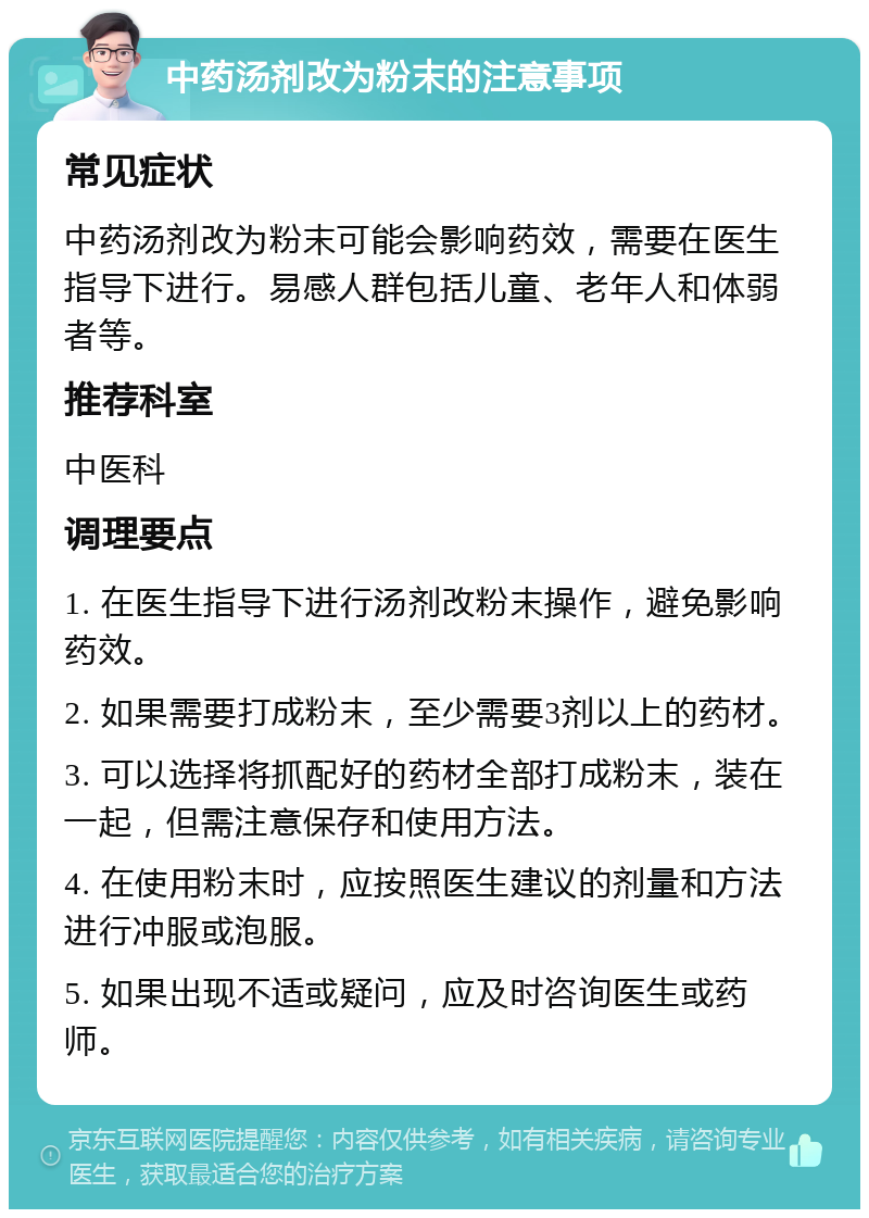 中药汤剂改为粉末的注意事项 常见症状 中药汤剂改为粉末可能会影响药效，需要在医生指导下进行。易感人群包括儿童、老年人和体弱者等。 推荐科室 中医科 调理要点 1. 在医生指导下进行汤剂改粉末操作，避免影响药效。 2. 如果需要打成粉末，至少需要3剂以上的药材。 3. 可以选择将抓配好的药材全部打成粉末，装在一起，但需注意保存和使用方法。 4. 在使用粉末时，应按照医生建议的剂量和方法进行冲服或泡服。 5. 如果出现不适或疑问，应及时咨询医生或药师。