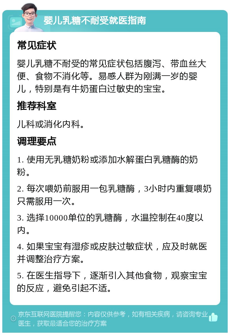 婴儿乳糖不耐受就医指南 常见症状 婴儿乳糖不耐受的常见症状包括腹泻、带血丝大便、食物不消化等。易感人群为刚满一岁的婴儿，特别是有牛奶蛋白过敏史的宝宝。 推荐科室 儿科或消化内科。 调理要点 1. 使用无乳糖奶粉或添加水解蛋白乳糖酶的奶粉。 2. 每次喂奶前服用一包乳糖酶，3小时内重复喂奶只需服用一次。 3. 选择10000单位的乳糖酶，水温控制在40度以内。 4. 如果宝宝有湿疹或皮肤过敏症状，应及时就医并调整治疗方案。 5. 在医生指导下，逐渐引入其他食物，观察宝宝的反应，避免引起不适。