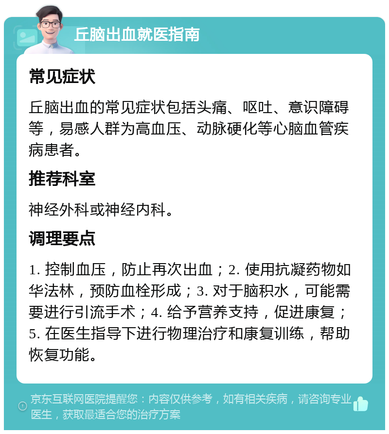 丘脑出血就医指南 常见症状 丘脑出血的常见症状包括头痛、呕吐、意识障碍等，易感人群为高血压、动脉硬化等心脑血管疾病患者。 推荐科室 神经外科或神经内科。 调理要点 1. 控制血压，防止再次出血；2. 使用抗凝药物如华法林，预防血栓形成；3. 对于脑积水，可能需要进行引流手术；4. 给予营养支持，促进康复；5. 在医生指导下进行物理治疗和康复训练，帮助恢复功能。