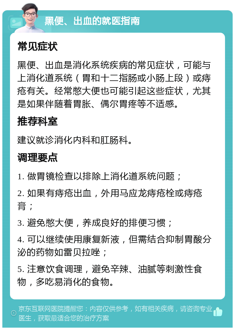 黑便、出血的就医指南 常见症状 黑便、出血是消化系统疾病的常见症状，可能与上消化道系统（胃和十二指肠或小肠上段）或痔疮有关。经常憋大便也可能引起这些症状，尤其是如果伴随着胃胀、偶尔胃疼等不适感。 推荐科室 建议就诊消化内科和肛肠科。 调理要点 1. 做胃镜检查以排除上消化道系统问题； 2. 如果有痔疮出血，外用马应龙痔疮栓或痔疮膏； 3. 避免憋大便，养成良好的排便习惯； 4. 可以继续使用康复新液，但需结合抑制胃酸分泌的药物如雷贝拉唑； 5. 注意饮食调理，避免辛辣、油腻等刺激性食物，多吃易消化的食物。