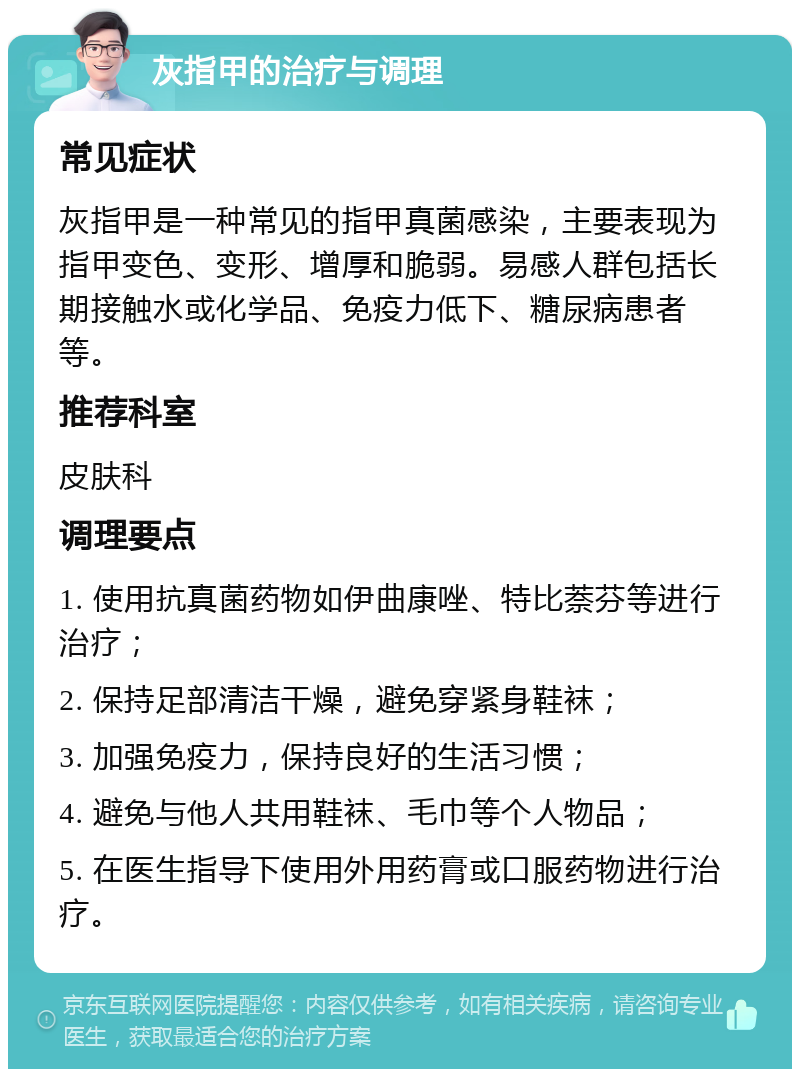 灰指甲的治疗与调理 常见症状 灰指甲是一种常见的指甲真菌感染，主要表现为指甲变色、变形、增厚和脆弱。易感人群包括长期接触水或化学品、免疫力低下、糖尿病患者等。 推荐科室 皮肤科 调理要点 1. 使用抗真菌药物如伊曲康唑、特比萘芬等进行治疗； 2. 保持足部清洁干燥，避免穿紧身鞋袜； 3. 加强免疫力，保持良好的生活习惯； 4. 避免与他人共用鞋袜、毛巾等个人物品； 5. 在医生指导下使用外用药膏或口服药物进行治疗。