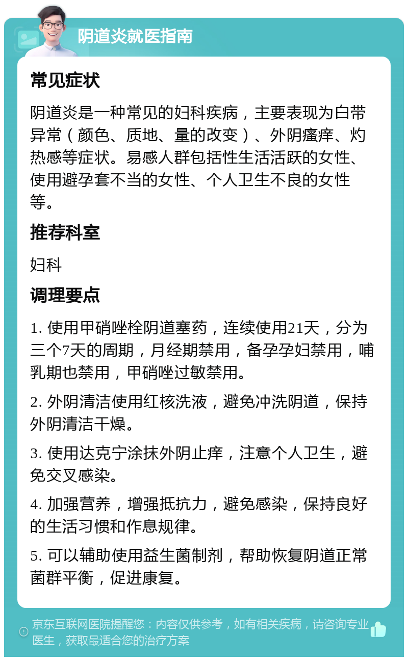 阴道炎就医指南 常见症状 阴道炎是一种常见的妇科疾病，主要表现为白带异常（颜色、质地、量的改变）、外阴瘙痒、灼热感等症状。易感人群包括性生活活跃的女性、使用避孕套不当的女性、个人卫生不良的女性等。 推荐科室 妇科 调理要点 1. 使用甲硝唑栓阴道塞药，连续使用21天，分为三个7天的周期，月经期禁用，备孕孕妇禁用，哺乳期也禁用，甲硝唑过敏禁用。 2. 外阴清洁使用红核洗液，避免冲洗阴道，保持外阴清洁干燥。 3. 使用达克宁涂抹外阴止痒，注意个人卫生，避免交叉感染。 4. 加强营养，增强抵抗力，避免感染，保持良好的生活习惯和作息规律。 5. 可以辅助使用益生菌制剂，帮助恢复阴道正常菌群平衡，促进康复。