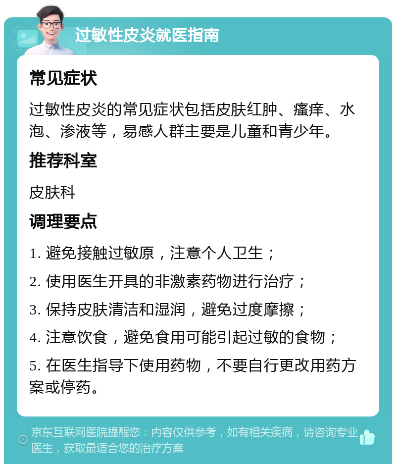 过敏性皮炎就医指南 常见症状 过敏性皮炎的常见症状包括皮肤红肿、瘙痒、水泡、渗液等，易感人群主要是儿童和青少年。 推荐科室 皮肤科 调理要点 1. 避免接触过敏原，注意个人卫生； 2. 使用医生开具的非激素药物进行治疗； 3. 保持皮肤清洁和湿润，避免过度摩擦； 4. 注意饮食，避免食用可能引起过敏的食物； 5. 在医生指导下使用药物，不要自行更改用药方案或停药。