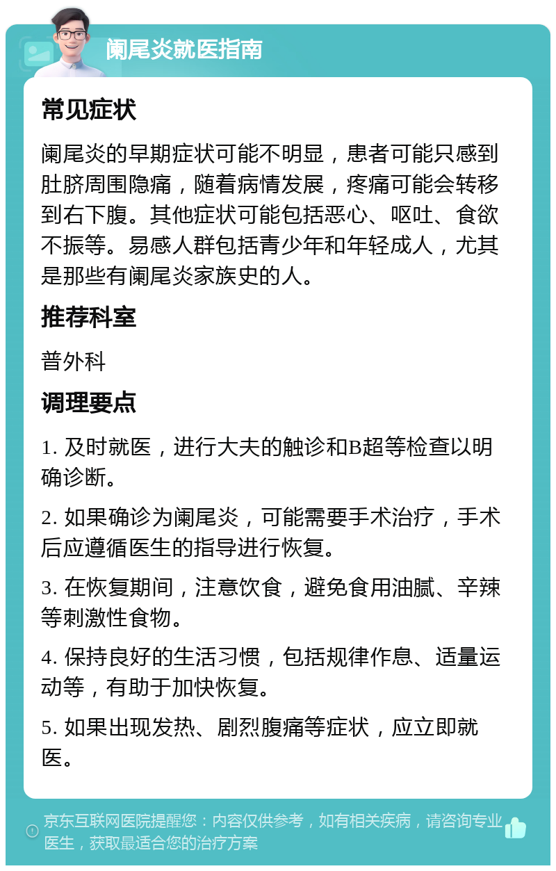 阑尾炎就医指南 常见症状 阑尾炎的早期症状可能不明显，患者可能只感到肚脐周围隐痛，随着病情发展，疼痛可能会转移到右下腹。其他症状可能包括恶心、呕吐、食欲不振等。易感人群包括青少年和年轻成人，尤其是那些有阑尾炎家族史的人。 推荐科室 普外科 调理要点 1. 及时就医，进行大夫的触诊和B超等检查以明确诊断。 2. 如果确诊为阑尾炎，可能需要手术治疗，手术后应遵循医生的指导进行恢复。 3. 在恢复期间，注意饮食，避免食用油腻、辛辣等刺激性食物。 4. 保持良好的生活习惯，包括规律作息、适量运动等，有助于加快恢复。 5. 如果出现发热、剧烈腹痛等症状，应立即就医。