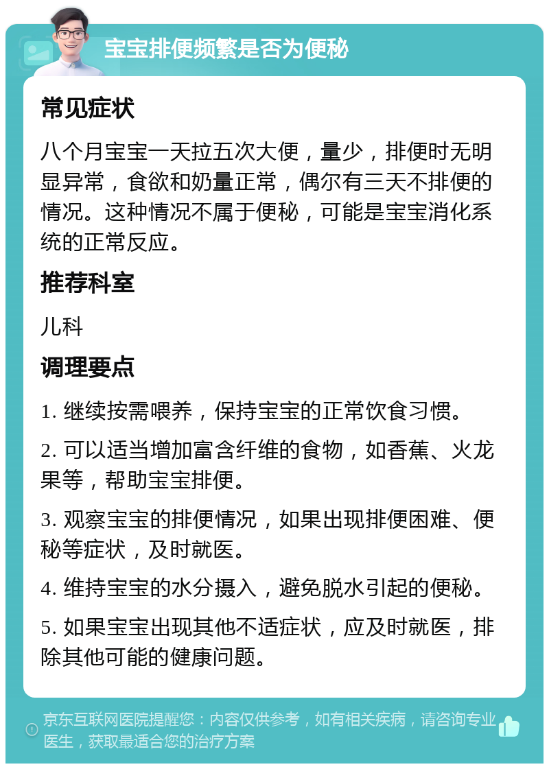 宝宝排便频繁是否为便秘 常见症状 八个月宝宝一天拉五次大便，量少，排便时无明显异常，食欲和奶量正常，偶尔有三天不排便的情况。这种情况不属于便秘，可能是宝宝消化系统的正常反应。 推荐科室 儿科 调理要点 1. 继续按需喂养，保持宝宝的正常饮食习惯。 2. 可以适当增加富含纤维的食物，如香蕉、火龙果等，帮助宝宝排便。 3. 观察宝宝的排便情况，如果出现排便困难、便秘等症状，及时就医。 4. 维持宝宝的水分摄入，避免脱水引起的便秘。 5. 如果宝宝出现其他不适症状，应及时就医，排除其他可能的健康问题。