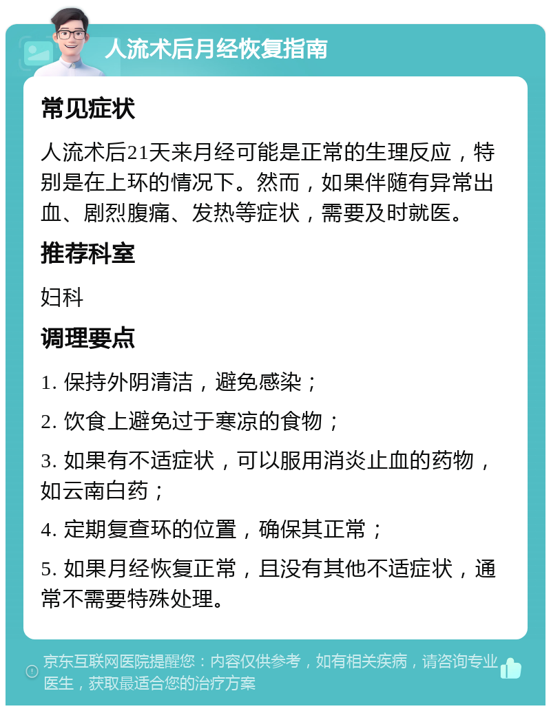 人流术后月经恢复指南 常见症状 人流术后21天来月经可能是正常的生理反应，特别是在上环的情况下。然而，如果伴随有异常出血、剧烈腹痛、发热等症状，需要及时就医。 推荐科室 妇科 调理要点 1. 保持外阴清洁，避免感染； 2. 饮食上避免过于寒凉的食物； 3. 如果有不适症状，可以服用消炎止血的药物，如云南白药； 4. 定期复查环的位置，确保其正常； 5. 如果月经恢复正常，且没有其他不适症状，通常不需要特殊处理。