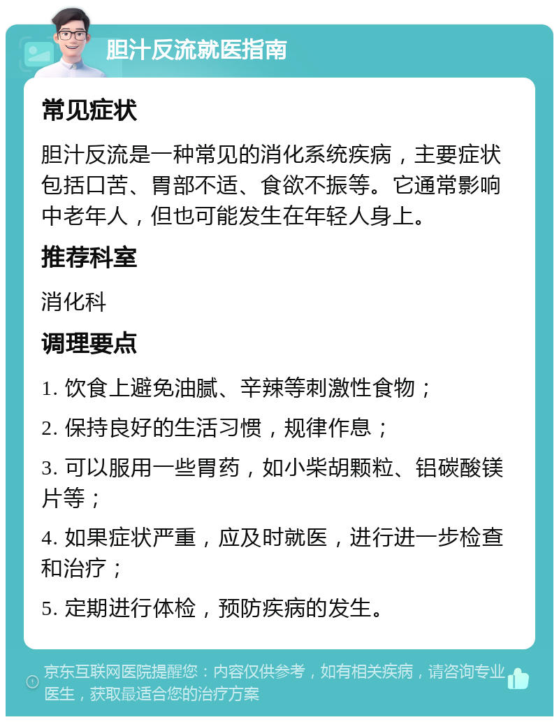 胆汁反流就医指南 常见症状 胆汁反流是一种常见的消化系统疾病，主要症状包括口苦、胃部不适、食欲不振等。它通常影响中老年人，但也可能发生在年轻人身上。 推荐科室 消化科 调理要点 1. 饮食上避免油腻、辛辣等刺激性食物； 2. 保持良好的生活习惯，规律作息； 3. 可以服用一些胃药，如小柴胡颗粒、铝碳酸镁片等； 4. 如果症状严重，应及时就医，进行进一步检查和治疗； 5. 定期进行体检，预防疾病的发生。