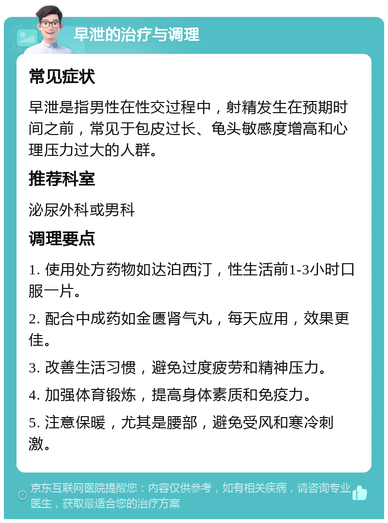 早泄的治疗与调理 常见症状 早泄是指男性在性交过程中，射精发生在预期时间之前，常见于包皮过长、龟头敏感度增高和心理压力过大的人群。 推荐科室 泌尿外科或男科 调理要点 1. 使用处方药物如达泊西汀，性生活前1-3小时口服一片。 2. 配合中成药如金匮肾气丸，每天应用，效果更佳。 3. 改善生活习惯，避免过度疲劳和精神压力。 4. 加强体育锻炼，提高身体素质和免疫力。 5. 注意保暖，尤其是腰部，避免受风和寒冷刺激。