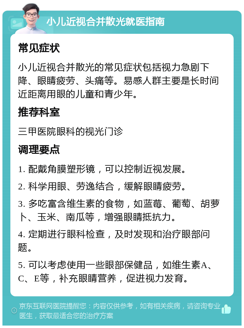 小儿近视合并散光就医指南 常见症状 小儿近视合并散光的常见症状包括视力急剧下降、眼睛疲劳、头痛等。易感人群主要是长时间近距离用眼的儿童和青少年。 推荐科室 三甲医院眼科的视光门诊 调理要点 1. 配戴角膜塑形镜，可以控制近视发展。 2. 科学用眼、劳逸结合，缓解眼睛疲劳。 3. 多吃富含维生素的食物，如蓝莓、葡萄、胡萝卜、玉米、南瓜等，增强眼睛抵抗力。 4. 定期进行眼科检查，及时发现和治疗眼部问题。 5. 可以考虑使用一些眼部保健品，如维生素A、C、E等，补充眼睛营养，促进视力发育。