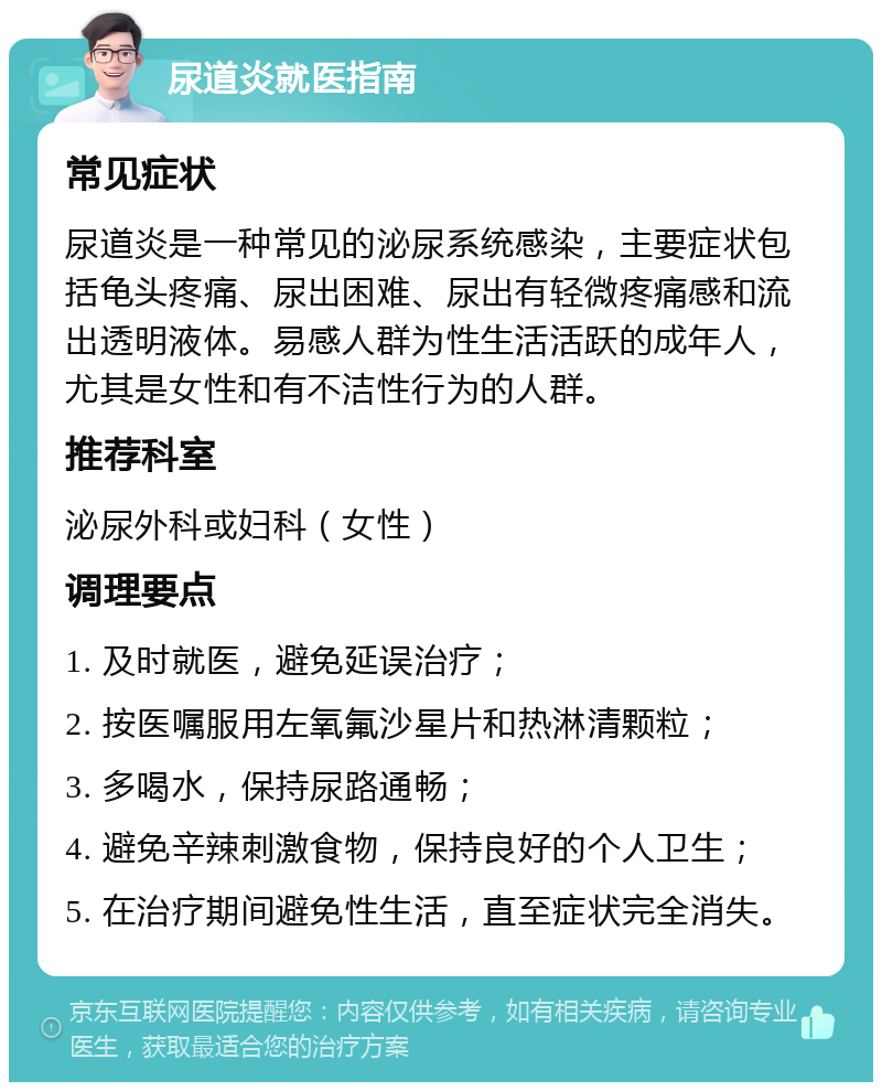 尿道炎就医指南 常见症状 尿道炎是一种常见的泌尿系统感染，主要症状包括龟头疼痛、尿出困难、尿出有轻微疼痛感和流出透明液体。易感人群为性生活活跃的成年人，尤其是女性和有不洁性行为的人群。 推荐科室 泌尿外科或妇科（女性） 调理要点 1. 及时就医，避免延误治疗； 2. 按医嘱服用左氧氟沙星片和热淋清颗粒； 3. 多喝水，保持尿路通畅； 4. 避免辛辣刺激食物，保持良好的个人卫生； 5. 在治疗期间避免性生活，直至症状完全消失。