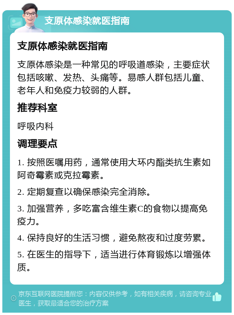 支原体感染就医指南 支原体感染就医指南 支原体感染是一种常见的呼吸道感染，主要症状包括咳嗽、发热、头痛等。易感人群包括儿童、老年人和免疫力较弱的人群。 推荐科室 呼吸内科 调理要点 1. 按照医嘱用药，通常使用大环内酯类抗生素如阿奇霉素或克拉霉素。 2. 定期复查以确保感染完全消除。 3. 加强营养，多吃富含维生素C的食物以提高免疫力。 4. 保持良好的生活习惯，避免熬夜和过度劳累。 5. 在医生的指导下，适当进行体育锻炼以增强体质。