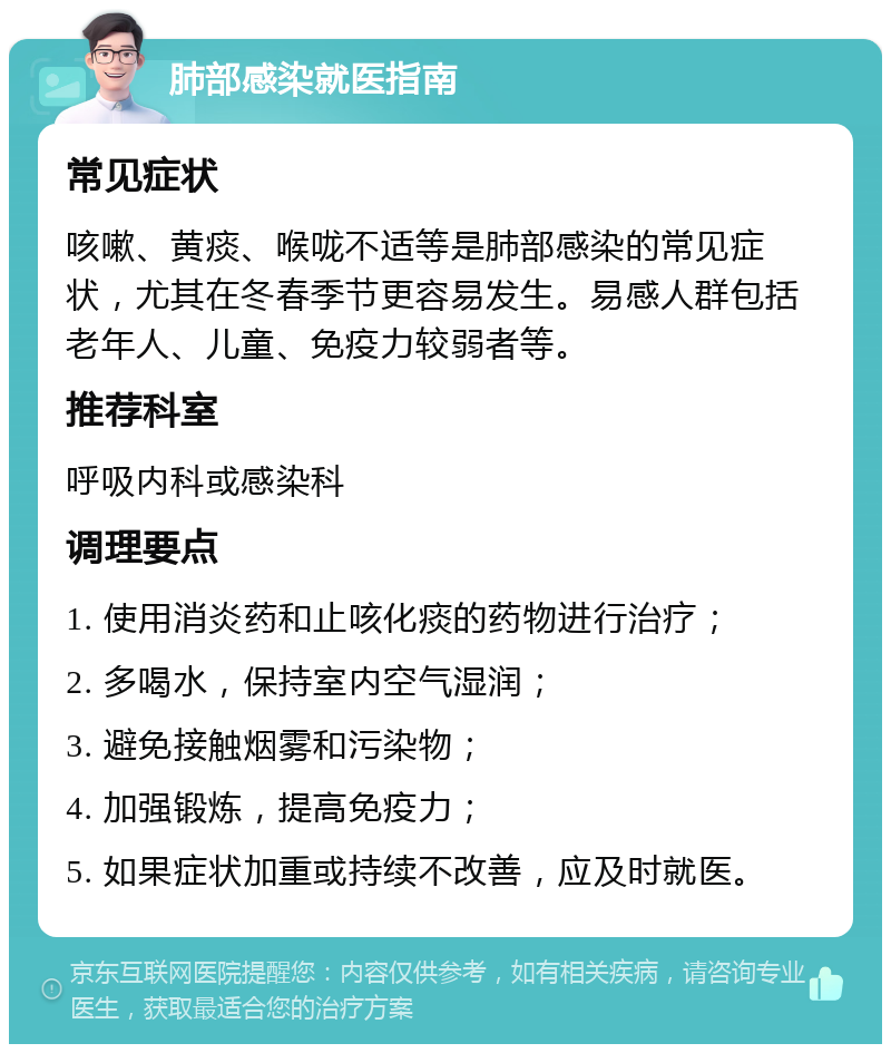 肺部感染就医指南 常见症状 咳嗽、黄痰、喉咙不适等是肺部感染的常见症状，尤其在冬春季节更容易发生。易感人群包括老年人、儿童、免疫力较弱者等。 推荐科室 呼吸内科或感染科 调理要点 1. 使用消炎药和止咳化痰的药物进行治疗； 2. 多喝水，保持室内空气湿润； 3. 避免接触烟雾和污染物； 4. 加强锻炼，提高免疫力； 5. 如果症状加重或持续不改善，应及时就医。