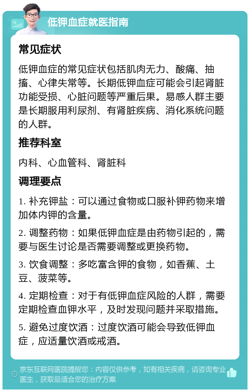 低钾血症就医指南 常见症状 低钾血症的常见症状包括肌肉无力、酸痛、抽搐、心律失常等。长期低钾血症可能会引起肾脏功能受损、心脏问题等严重后果。易感人群主要是长期服用利尿剂、有肾脏疾病、消化系统问题的人群。 推荐科室 内科、心血管科、肾脏科 调理要点 1. 补充钾盐：可以通过食物或口服补钾药物来增加体内钾的含量。 2. 调整药物：如果低钾血症是由药物引起的，需要与医生讨论是否需要调整或更换药物。 3. 饮食调整：多吃富含钾的食物，如香蕉、土豆、菠菜等。 4. 定期检查：对于有低钾血症风险的人群，需要定期检查血钾水平，及时发现问题并采取措施。 5. 避免过度饮酒：过度饮酒可能会导致低钾血症，应适量饮酒或戒酒。