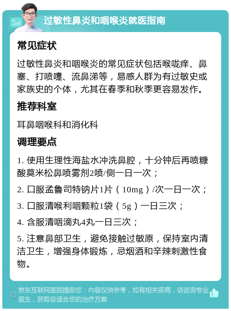 过敏性鼻炎和咽喉炎就医指南 常见症状 过敏性鼻炎和咽喉炎的常见症状包括喉咙痒、鼻塞、打喷嚏、流鼻涕等，易感人群为有过敏史或家族史的个体，尤其在春季和秋季更容易发作。 推荐科室 耳鼻咽喉科和消化科 调理要点 1. 使用生理性海盐水冲洗鼻腔，十分钟后再喷糠酸莫米松鼻喷雾剂2喷/侧一日一次； 2. 口服孟鲁司特钠片1片（10mg）/次一日一次； 3. 口服清喉利咽颗粒1袋（5g）一日三次； 4. 含服清咽滴丸4丸一日三次； 5. 注意鼻部卫生，避免接触过敏原，保持室内清洁卫生，增强身体锻炼，忌烟酒和辛辣刺激性食物。