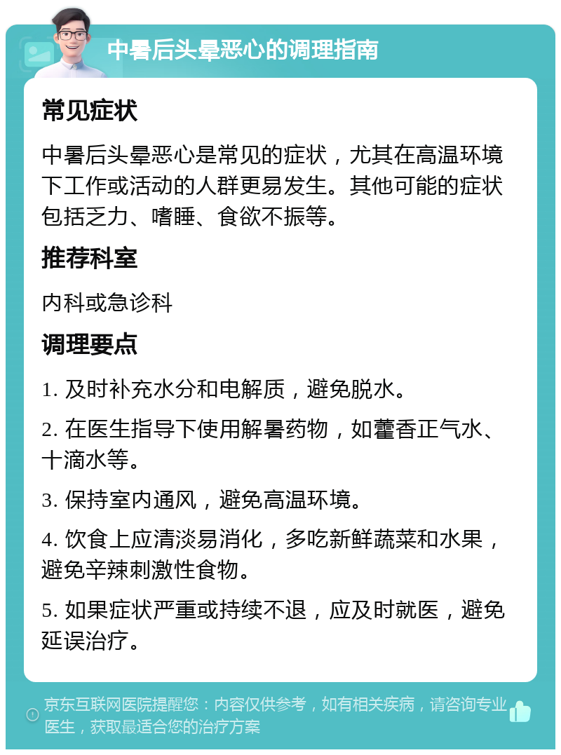 中暑后头晕恶心的调理指南 常见症状 中暑后头晕恶心是常见的症状，尤其在高温环境下工作或活动的人群更易发生。其他可能的症状包括乏力、嗜睡、食欲不振等。 推荐科室 内科或急诊科 调理要点 1. 及时补充水分和电解质，避免脱水。 2. 在医生指导下使用解暑药物，如藿香正气水、十滴水等。 3. 保持室内通风，避免高温环境。 4. 饮食上应清淡易消化，多吃新鲜蔬菜和水果，避免辛辣刺激性食物。 5. 如果症状严重或持续不退，应及时就医，避免延误治疗。