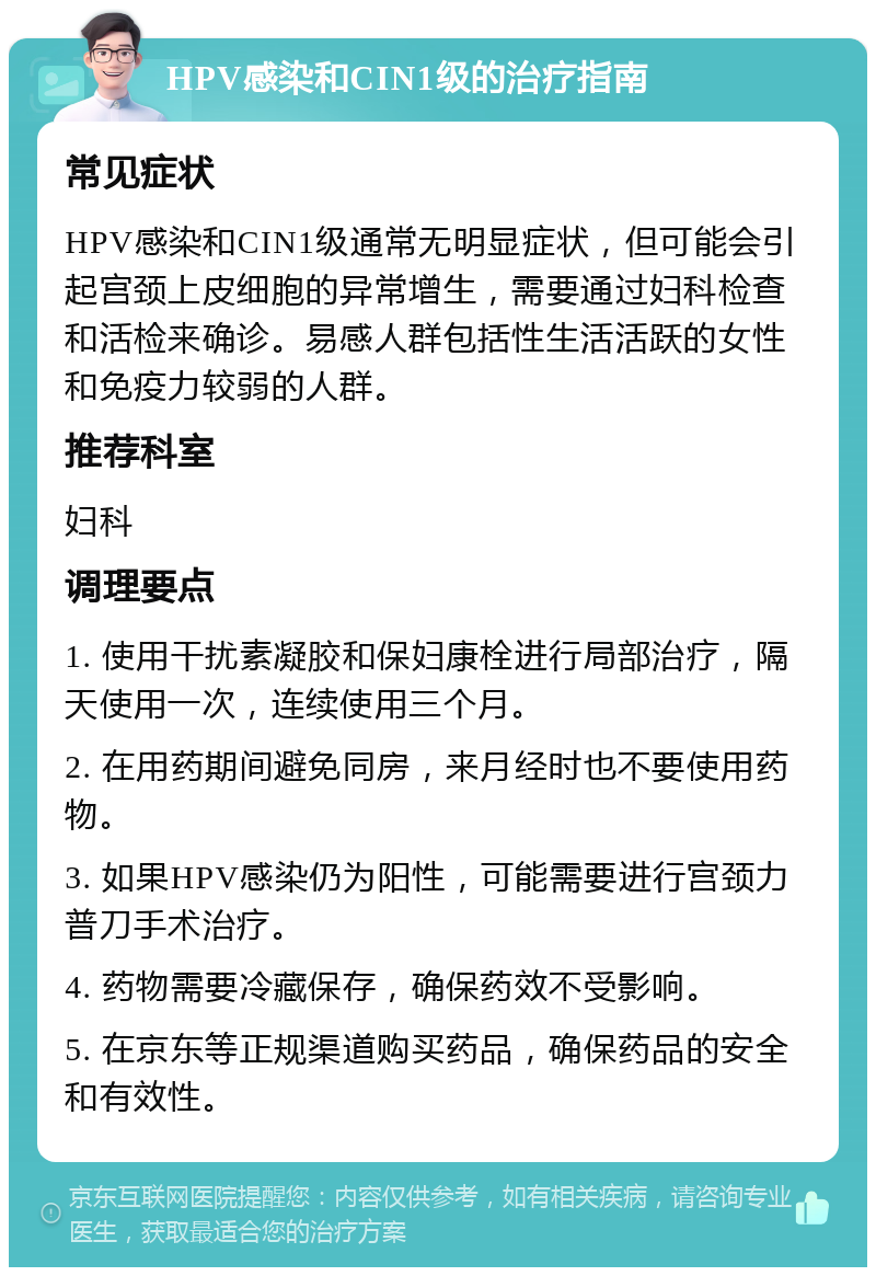 HPV感染和CIN1级的治疗指南 常见症状 HPV感染和CIN1级通常无明显症状，但可能会引起宫颈上皮细胞的异常增生，需要通过妇科检查和活检来确诊。易感人群包括性生活活跃的女性和免疫力较弱的人群。 推荐科室 妇科 调理要点 1. 使用干扰素凝胶和保妇康栓进行局部治疗，隔天使用一次，连续使用三个月。 2. 在用药期间避免同房，来月经时也不要使用药物。 3. 如果HPV感染仍为阳性，可能需要进行宫颈力普刀手术治疗。 4. 药物需要冷藏保存，确保药效不受影响。 5. 在京东等正规渠道购买药品，确保药品的安全和有效性。