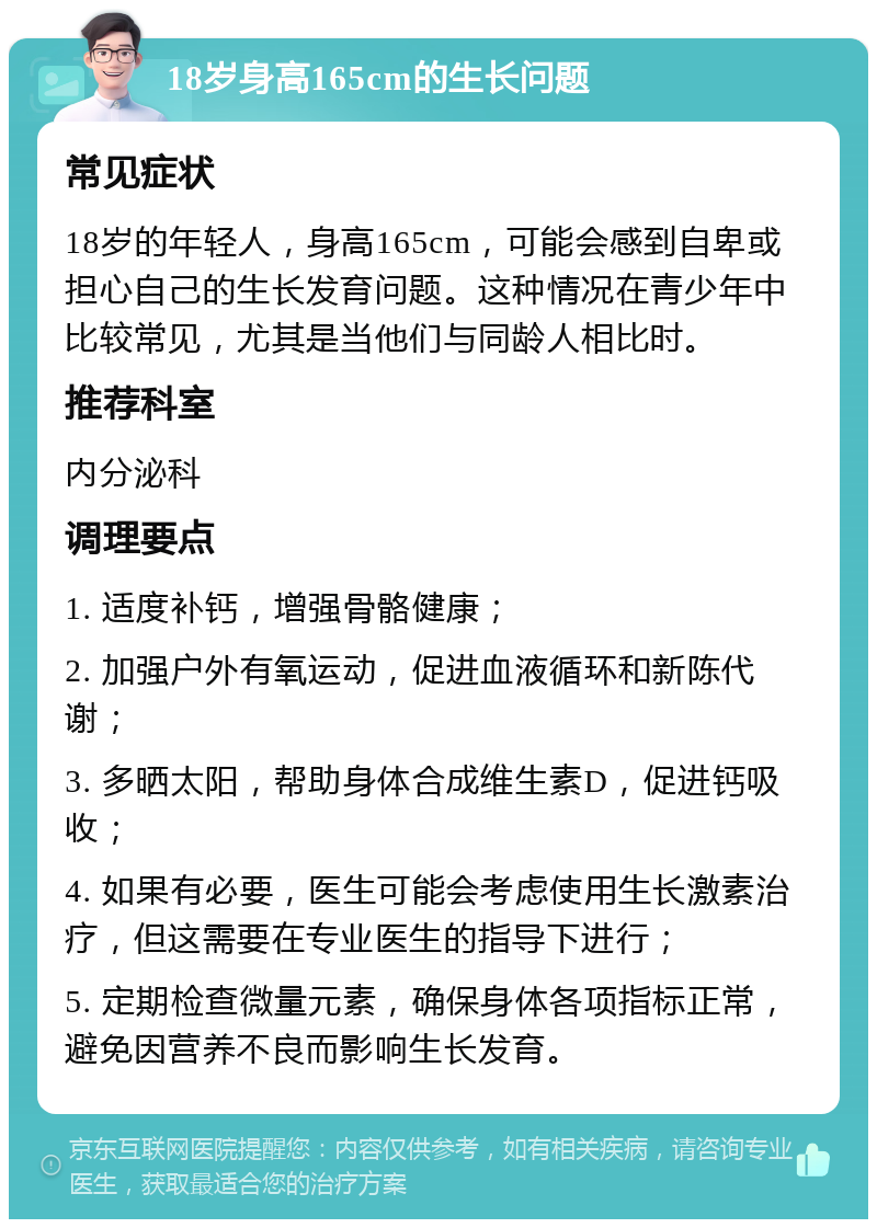 18岁身高165cm的生长问题 常见症状 18岁的年轻人，身高165cm，可能会感到自卑或担心自己的生长发育问题。这种情况在青少年中比较常见，尤其是当他们与同龄人相比时。 推荐科室 内分泌科 调理要点 1. 适度补钙，增强骨骼健康； 2. 加强户外有氧运动，促进血液循环和新陈代谢； 3. 多晒太阳，帮助身体合成维生素D，促进钙吸收； 4. 如果有必要，医生可能会考虑使用生长激素治疗，但这需要在专业医生的指导下进行； 5. 定期检查微量元素，确保身体各项指标正常，避免因营养不良而影响生长发育。