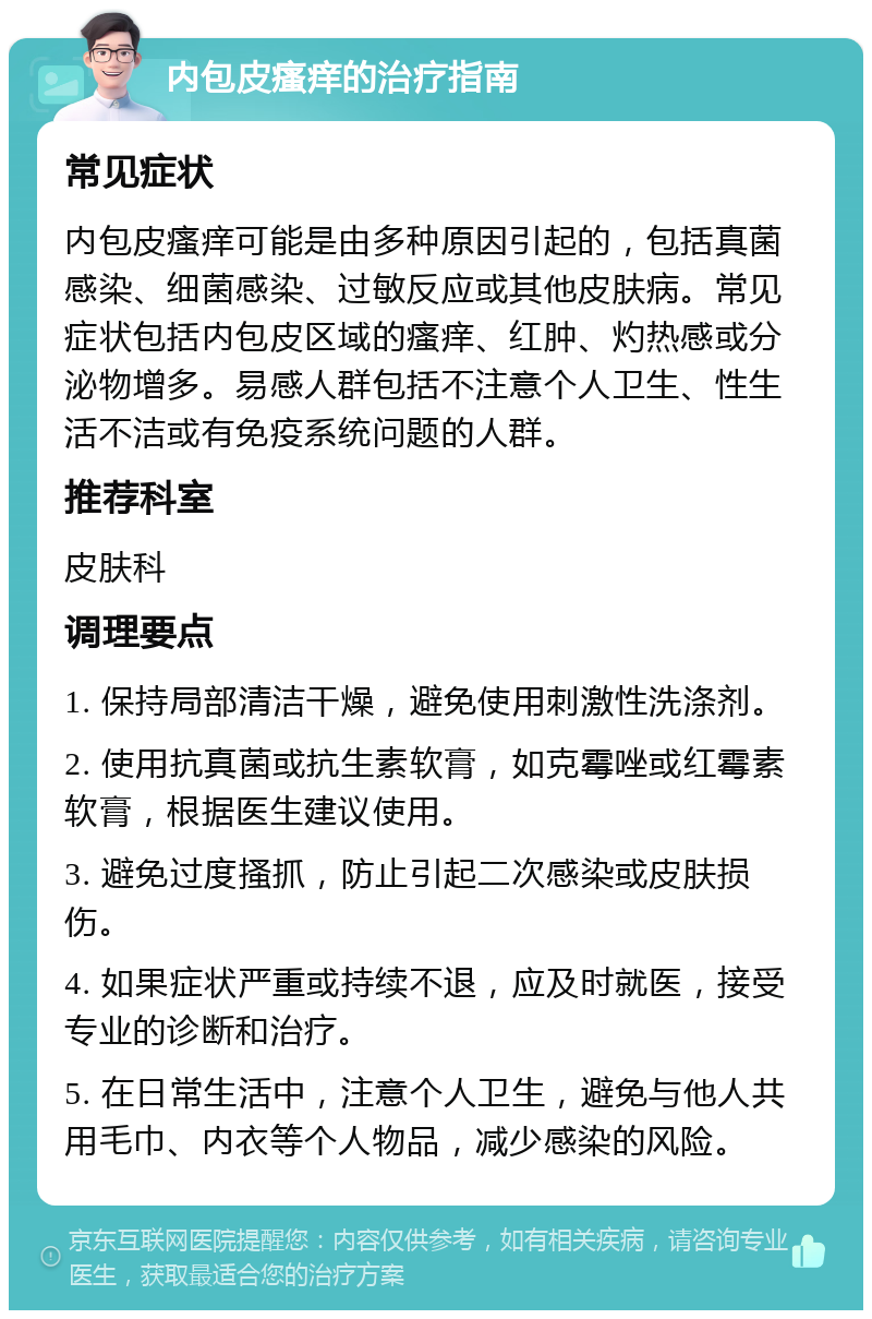 内包皮瘙痒的治疗指南 常见症状 内包皮瘙痒可能是由多种原因引起的，包括真菌感染、细菌感染、过敏反应或其他皮肤病。常见症状包括内包皮区域的瘙痒、红肿、灼热感或分泌物增多。易感人群包括不注意个人卫生、性生活不洁或有免疫系统问题的人群。 推荐科室 皮肤科 调理要点 1. 保持局部清洁干燥，避免使用刺激性洗涤剂。 2. 使用抗真菌或抗生素软膏，如克霉唑或红霉素软膏，根据医生建议使用。 3. 避免过度搔抓，防止引起二次感染或皮肤损伤。 4. 如果症状严重或持续不退，应及时就医，接受专业的诊断和治疗。 5. 在日常生活中，注意个人卫生，避免与他人共用毛巾、内衣等个人物品，减少感染的风险。