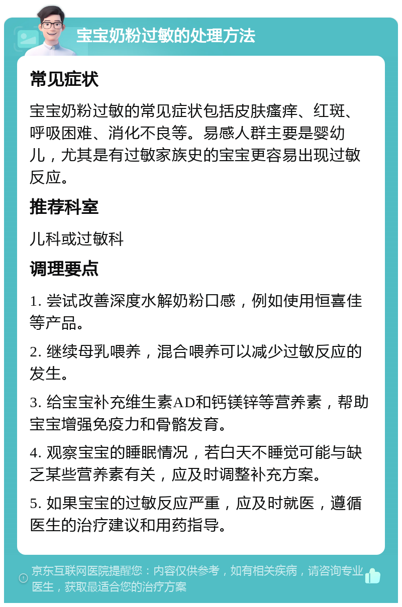 宝宝奶粉过敏的处理方法 常见症状 宝宝奶粉过敏的常见症状包括皮肤瘙痒、红斑、呼吸困难、消化不良等。易感人群主要是婴幼儿，尤其是有过敏家族史的宝宝更容易出现过敏反应。 推荐科室 儿科或过敏科 调理要点 1. 尝试改善深度水解奶粉口感，例如使用恒喜佳等产品。 2. 继续母乳喂养，混合喂养可以减少过敏反应的发生。 3. 给宝宝补充维生素AD和钙镁锌等营养素，帮助宝宝增强免疫力和骨骼发育。 4. 观察宝宝的睡眠情况，若白天不睡觉可能与缺乏某些营养素有关，应及时调整补充方案。 5. 如果宝宝的过敏反应严重，应及时就医，遵循医生的治疗建议和用药指导。