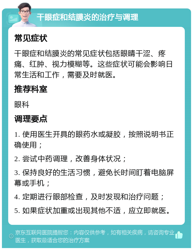 干眼症和结膜炎的治疗与调理 常见症状 干眼症和结膜炎的常见症状包括眼睛干涩、疼痛、红肿、视力模糊等。这些症状可能会影响日常生活和工作，需要及时就医。 推荐科室 眼科 调理要点 1. 使用医生开具的眼药水或凝胶，按照说明书正确使用； 2. 尝试中药调理，改善身体状况； 3. 保持良好的生活习惯，避免长时间盯着电脑屏幕或手机； 4. 定期进行眼部检查，及时发现和治疗问题； 5. 如果症状加重或出现其他不适，应立即就医。