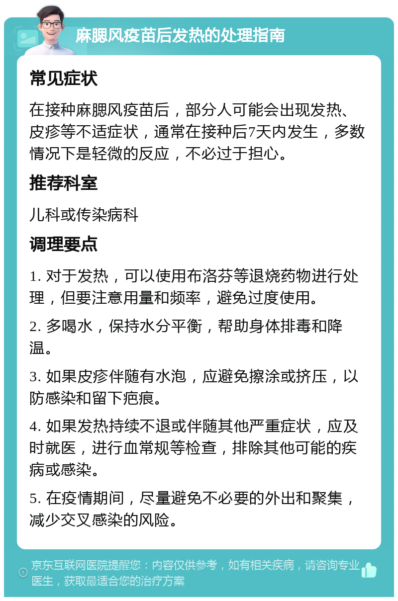 麻腮风疫苗后发热的处理指南 常见症状 在接种麻腮风疫苗后，部分人可能会出现发热、皮疹等不适症状，通常在接种后7天内发生，多数情况下是轻微的反应，不必过于担心。 推荐科室 儿科或传染病科 调理要点 1. 对于发热，可以使用布洛芬等退烧药物进行处理，但要注意用量和频率，避免过度使用。 2. 多喝水，保持水分平衡，帮助身体排毒和降温。 3. 如果皮疹伴随有水泡，应避免擦涂或挤压，以防感染和留下疤痕。 4. 如果发热持续不退或伴随其他严重症状，应及时就医，进行血常规等检查，排除其他可能的疾病或感染。 5. 在疫情期间，尽量避免不必要的外出和聚集，减少交叉感染的风险。