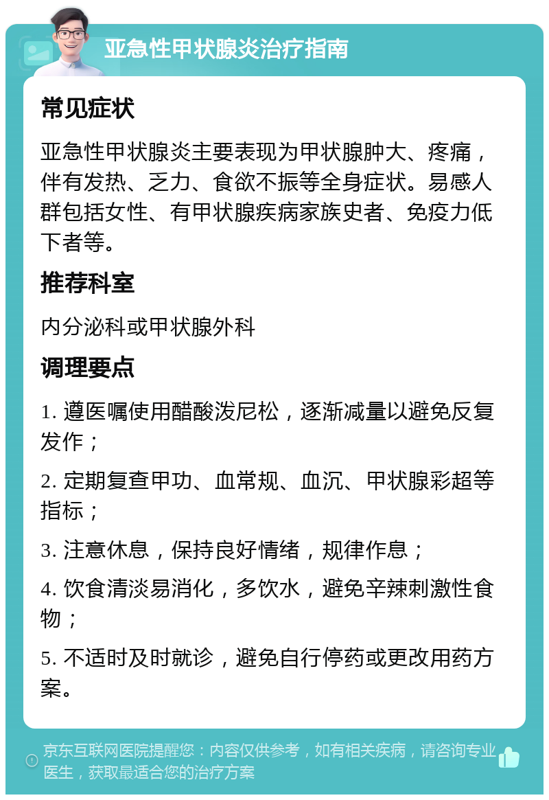 亚急性甲状腺炎治疗指南 常见症状 亚急性甲状腺炎主要表现为甲状腺肿大、疼痛，伴有发热、乏力、食欲不振等全身症状。易感人群包括女性、有甲状腺疾病家族史者、免疫力低下者等。 推荐科室 内分泌科或甲状腺外科 调理要点 1. 遵医嘱使用醋酸泼尼松，逐渐减量以避免反复发作； 2. 定期复查甲功、血常规、血沉、甲状腺彩超等指标； 3. 注意休息，保持良好情绪，规律作息； 4. 饮食清淡易消化，多饮水，避免辛辣刺激性食物； 5. 不适时及时就诊，避免自行停药或更改用药方案。