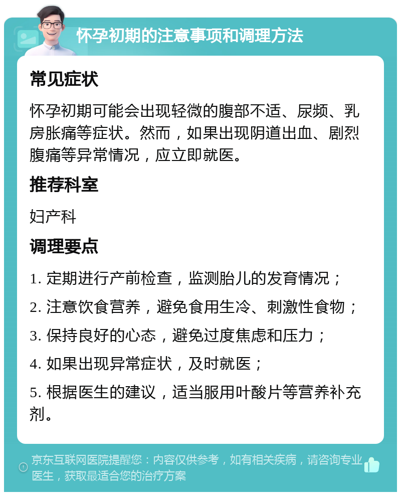 怀孕初期的注意事项和调理方法 常见症状 怀孕初期可能会出现轻微的腹部不适、尿频、乳房胀痛等症状。然而，如果出现阴道出血、剧烈腹痛等异常情况，应立即就医。 推荐科室 妇产科 调理要点 1. 定期进行产前检查，监测胎儿的发育情况； 2. 注意饮食营养，避免食用生冷、刺激性食物； 3. 保持良好的心态，避免过度焦虑和压力； 4. 如果出现异常症状，及时就医； 5. 根据医生的建议，适当服用叶酸片等营养补充剂。