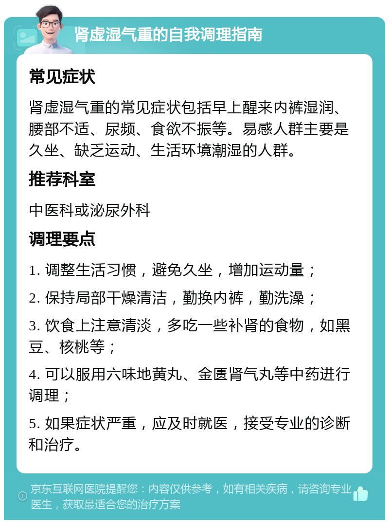 肾虚湿气重的自我调理指南 常见症状 肾虚湿气重的常见症状包括早上醒来内裤湿润、腰部不适、尿频、食欲不振等。易感人群主要是久坐、缺乏运动、生活环境潮湿的人群。 推荐科室 中医科或泌尿外科 调理要点 1. 调整生活习惯，避免久坐，增加运动量； 2. 保持局部干燥清洁，勤换内裤，勤洗澡； 3. 饮食上注意清淡，多吃一些补肾的食物，如黑豆、核桃等； 4. 可以服用六味地黄丸、金匮肾气丸等中药进行调理； 5. 如果症状严重，应及时就医，接受专业的诊断和治疗。