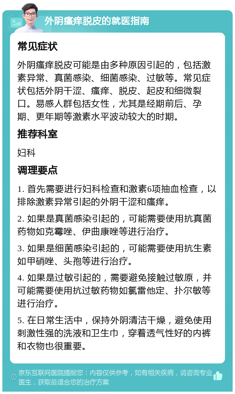 外阴瘙痒脱皮的就医指南 常见症状 外阴瘙痒脱皮可能是由多种原因引起的，包括激素异常、真菌感染、细菌感染、过敏等。常见症状包括外阴干涩、瘙痒、脱皮、起皮和细微裂口。易感人群包括女性，尤其是经期前后、孕期、更年期等激素水平波动较大的时期。 推荐科室 妇科 调理要点 1. 首先需要进行妇科检查和激素6项抽血检查，以排除激素异常引起的外阴干涩和瘙痒。 2. 如果是真菌感染引起的，可能需要使用抗真菌药物如克霉唑、伊曲康唑等进行治疗。 3. 如果是细菌感染引起的，可能需要使用抗生素如甲硝唑、头孢等进行治疗。 4. 如果是过敏引起的，需要避免接触过敏原，并可能需要使用抗过敏药物如氯雷他定、扑尔敏等进行治疗。 5. 在日常生活中，保持外阴清洁干燥，避免使用刺激性强的洗液和卫生巾，穿着透气性好的内裤和衣物也很重要。