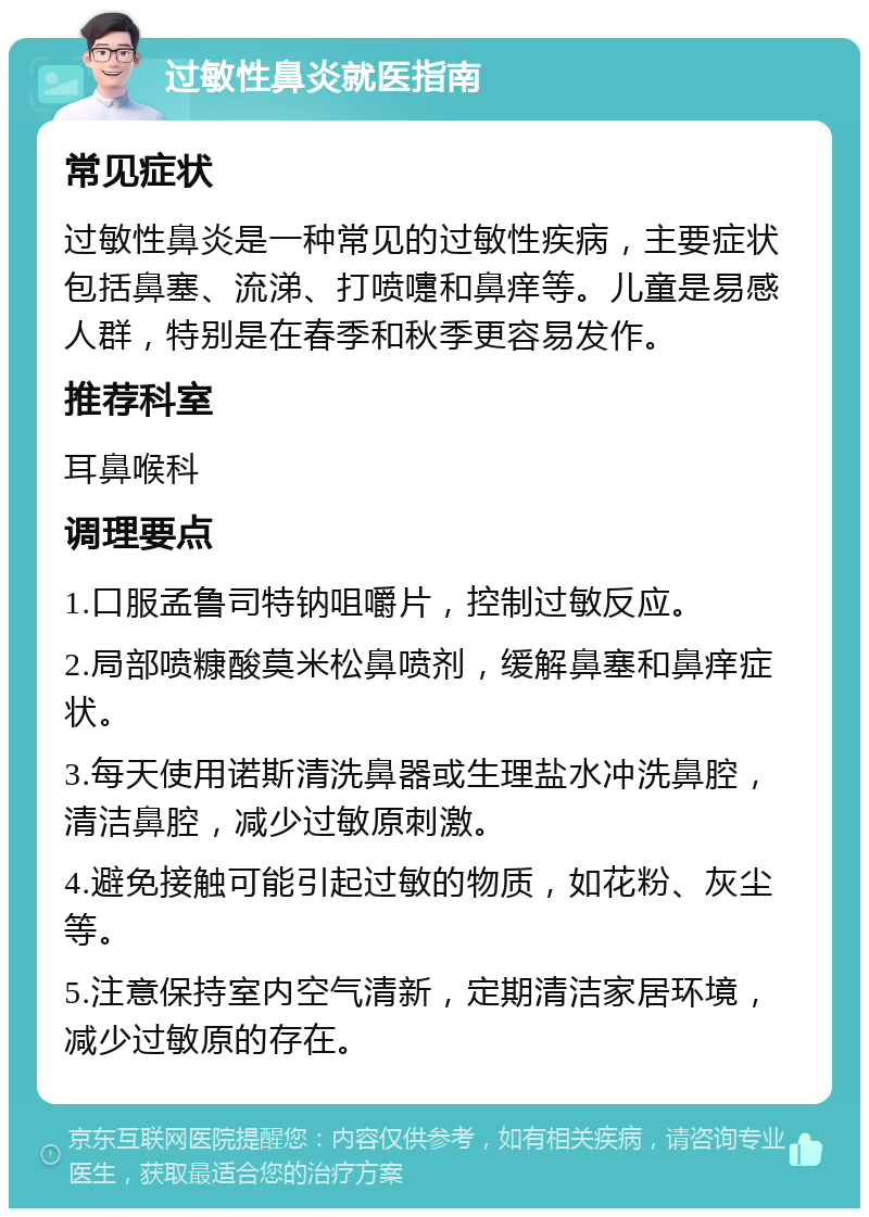 过敏性鼻炎就医指南 常见症状 过敏性鼻炎是一种常见的过敏性疾病，主要症状包括鼻塞、流涕、打喷嚏和鼻痒等。儿童是易感人群，特别是在春季和秋季更容易发作。 推荐科室 耳鼻喉科 调理要点 1.口服孟鲁司特钠咀嚼片，控制过敏反应。 2.局部喷糠酸莫米松鼻喷剂，缓解鼻塞和鼻痒症状。 3.每天使用诺斯清洗鼻器或生理盐水冲洗鼻腔，清洁鼻腔，减少过敏原刺激。 4.避免接触可能引起过敏的物质，如花粉、灰尘等。 5.注意保持室内空气清新，定期清洁家居环境，减少过敏原的存在。