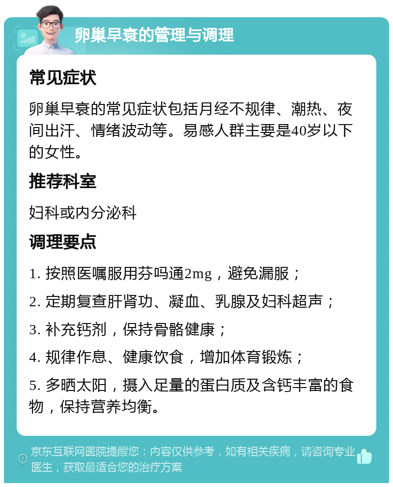 卵巢早衰的管理与调理 常见症状 卵巢早衰的常见症状包括月经不规律、潮热、夜间出汗、情绪波动等。易感人群主要是40岁以下的女性。 推荐科室 妇科或内分泌科 调理要点 1. 按照医嘱服用芬吗通2mg，避免漏服； 2. 定期复查肝肾功、凝血、乳腺及妇科超声； 3. 补充钙剂，保持骨骼健康； 4. 规律作息、健康饮食，增加体育锻炼； 5. 多晒太阳，摄入足量的蛋白质及含钙丰富的食物，保持营养均衡。