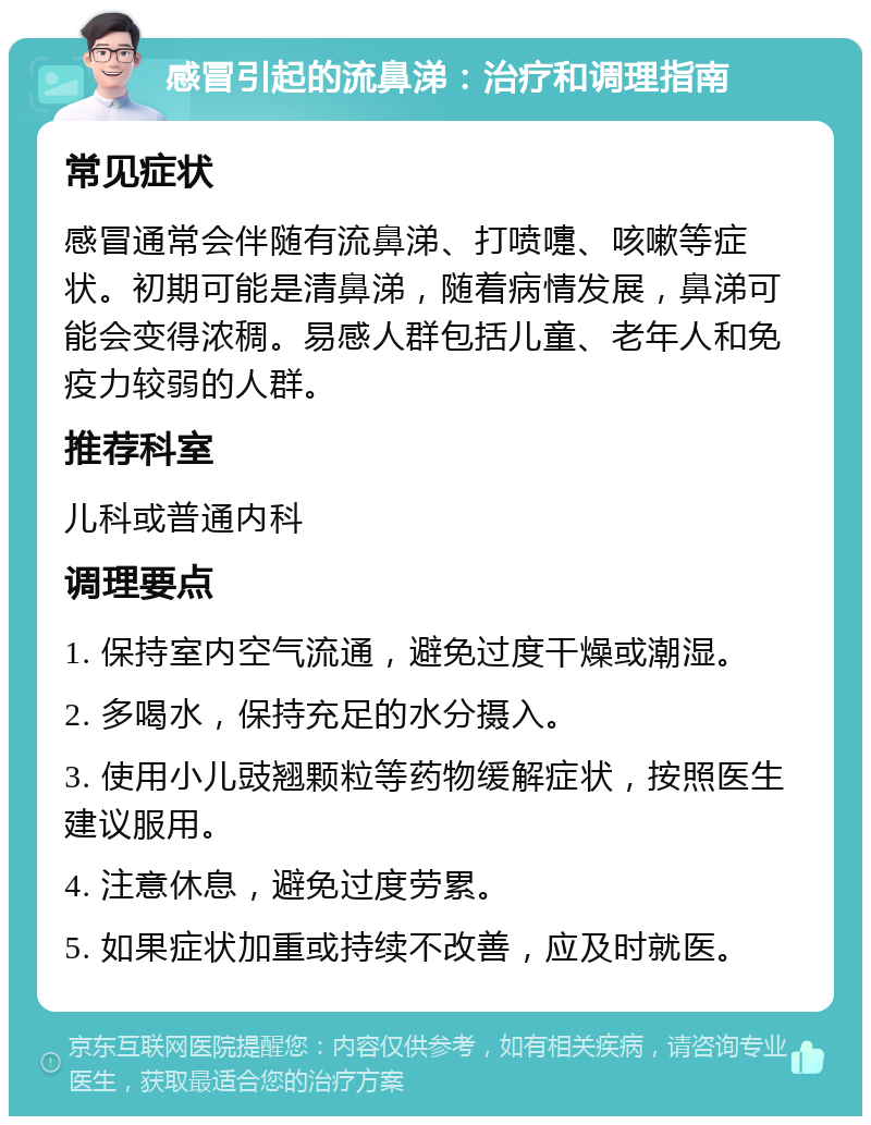 感冒引起的流鼻涕：治疗和调理指南 常见症状 感冒通常会伴随有流鼻涕、打喷嚏、咳嗽等症状。初期可能是清鼻涕，随着病情发展，鼻涕可能会变得浓稠。易感人群包括儿童、老年人和免疫力较弱的人群。 推荐科室 儿科或普通内科 调理要点 1. 保持室内空气流通，避免过度干燥或潮湿。 2. 多喝水，保持充足的水分摄入。 3. 使用小儿豉翘颗粒等药物缓解症状，按照医生建议服用。 4. 注意休息，避免过度劳累。 5. 如果症状加重或持续不改善，应及时就医。