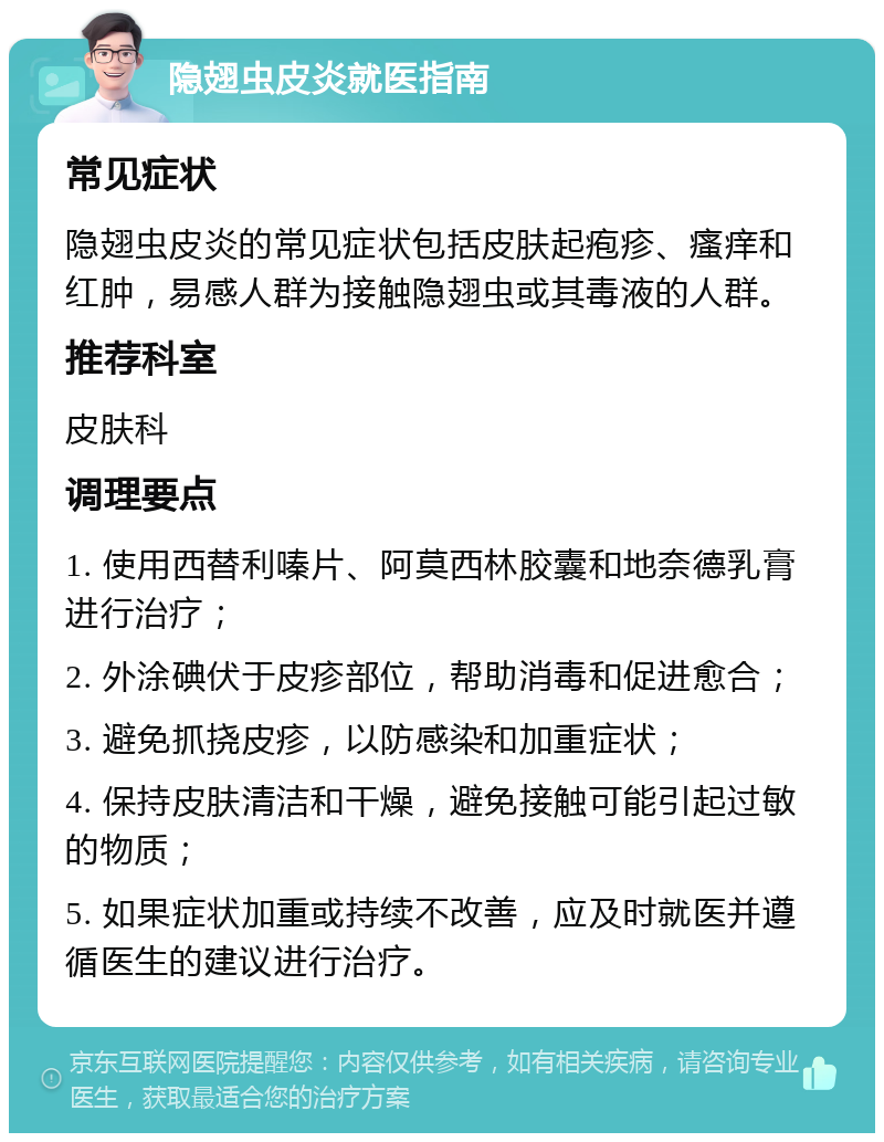 隐翅虫皮炎就医指南 常见症状 隐翅虫皮炎的常见症状包括皮肤起疱疹、瘙痒和红肿，易感人群为接触隐翅虫或其毒液的人群。 推荐科室 皮肤科 调理要点 1. 使用西替利嗪片、阿莫西林胶囊和地奈德乳膏进行治疗； 2. 外涂碘伏于皮疹部位，帮助消毒和促进愈合； 3. 避免抓挠皮疹，以防感染和加重症状； 4. 保持皮肤清洁和干燥，避免接触可能引起过敏的物质； 5. 如果症状加重或持续不改善，应及时就医并遵循医生的建议进行治疗。