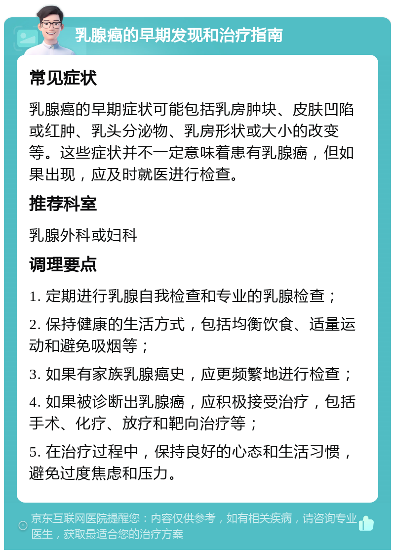 乳腺癌的早期发现和治疗指南 常见症状 乳腺癌的早期症状可能包括乳房肿块、皮肤凹陷或红肿、乳头分泌物、乳房形状或大小的改变等。这些症状并不一定意味着患有乳腺癌，但如果出现，应及时就医进行检查。 推荐科室 乳腺外科或妇科 调理要点 1. 定期进行乳腺自我检查和专业的乳腺检查； 2. 保持健康的生活方式，包括均衡饮食、适量运动和避免吸烟等； 3. 如果有家族乳腺癌史，应更频繁地进行检查； 4. 如果被诊断出乳腺癌，应积极接受治疗，包括手术、化疗、放疗和靶向治疗等； 5. 在治疗过程中，保持良好的心态和生活习惯，避免过度焦虑和压力。