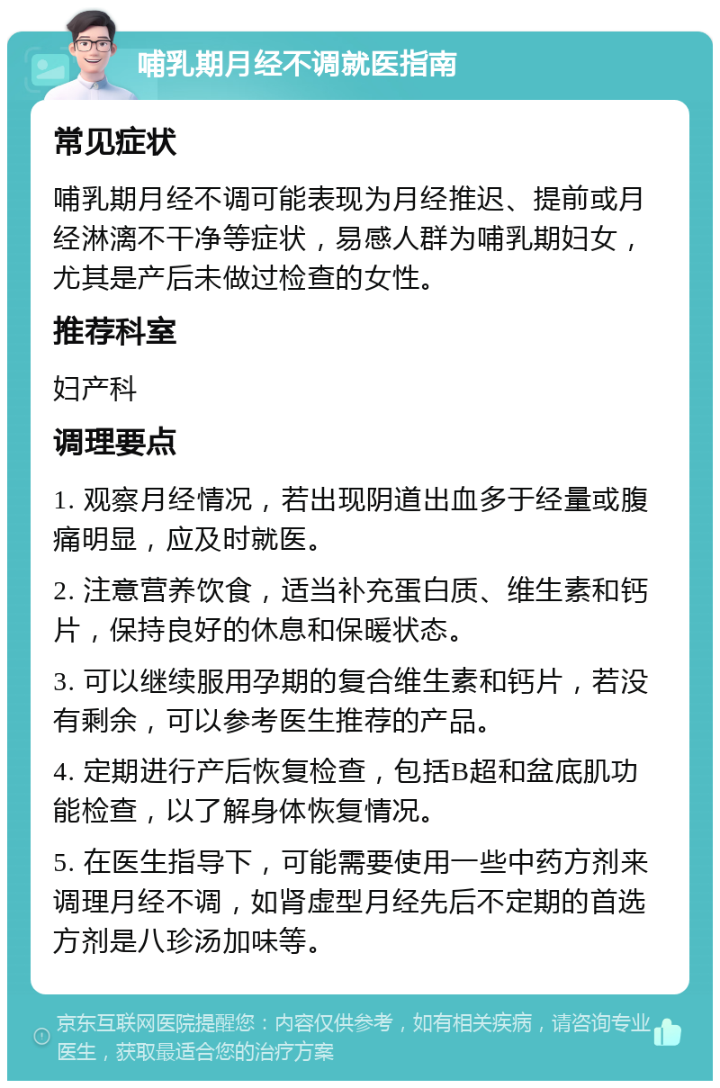 哺乳期月经不调就医指南 常见症状 哺乳期月经不调可能表现为月经推迟、提前或月经淋漓不干净等症状，易感人群为哺乳期妇女，尤其是产后未做过检查的女性。 推荐科室 妇产科 调理要点 1. 观察月经情况，若出现阴道出血多于经量或腹痛明显，应及时就医。 2. 注意营养饮食，适当补充蛋白质、维生素和钙片，保持良好的休息和保暖状态。 3. 可以继续服用孕期的复合维生素和钙片，若没有剩余，可以参考医生推荐的产品。 4. 定期进行产后恢复检查，包括B超和盆底肌功能检查，以了解身体恢复情况。 5. 在医生指导下，可能需要使用一些中药方剂来调理月经不调，如肾虚型月经先后不定期的首选方剂是八珍汤加味等。