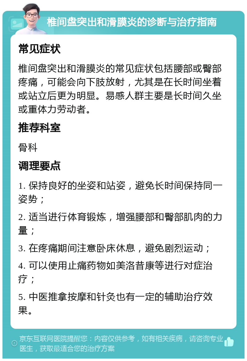 椎间盘突出和滑膜炎的诊断与治疗指南 常见症状 椎间盘突出和滑膜炎的常见症状包括腰部或臀部疼痛，可能会向下肢放射，尤其是在长时间坐着或站立后更为明显。易感人群主要是长时间久坐或重体力劳动者。 推荐科室 骨科 调理要点 1. 保持良好的坐姿和站姿，避免长时间保持同一姿势； 2. 适当进行体育锻炼，增强腰部和臀部肌肉的力量； 3. 在疼痛期间注意卧床休息，避免剧烈运动； 4. 可以使用止痛药物如美洛昔康等进行对症治疗； 5. 中医推拿按摩和针灸也有一定的辅助治疗效果。