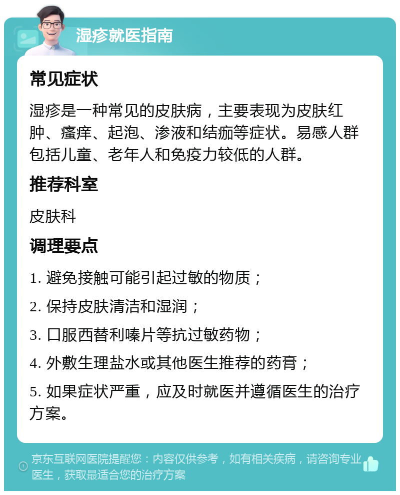 湿疹就医指南 常见症状 湿疹是一种常见的皮肤病，主要表现为皮肤红肿、瘙痒、起泡、渗液和结痂等症状。易感人群包括儿童、老年人和免疫力较低的人群。 推荐科室 皮肤科 调理要点 1. 避免接触可能引起过敏的物质； 2. 保持皮肤清洁和湿润； 3. 口服西替利嗪片等抗过敏药物； 4. 外敷生理盐水或其他医生推荐的药膏； 5. 如果症状严重，应及时就医并遵循医生的治疗方案。