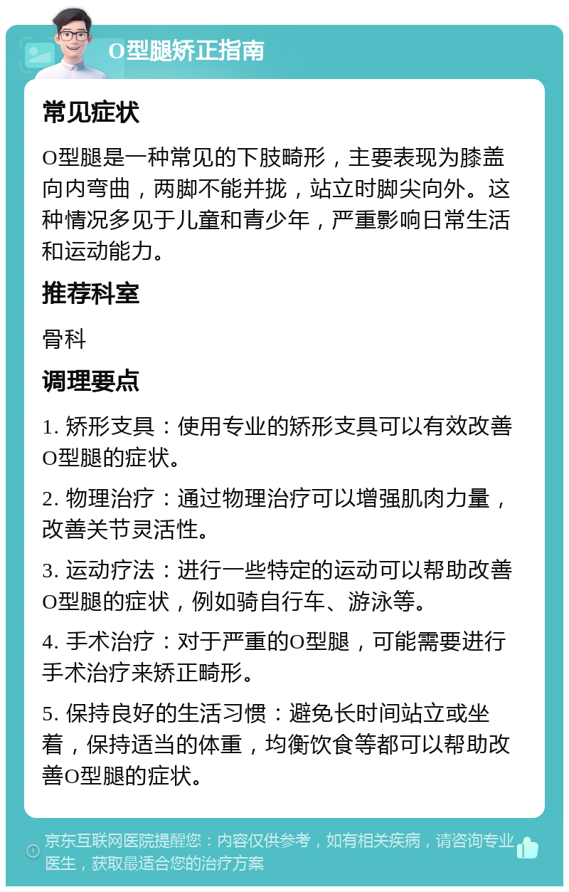 O型腿矫正指南 常见症状 O型腿是一种常见的下肢畸形，主要表现为膝盖向内弯曲，两脚不能并拢，站立时脚尖向外。这种情况多见于儿童和青少年，严重影响日常生活和运动能力。 推荐科室 骨科 调理要点 1. 矫形支具：使用专业的矫形支具可以有效改善O型腿的症状。 2. 物理治疗：通过物理治疗可以增强肌肉力量，改善关节灵活性。 3. 运动疗法：进行一些特定的运动可以帮助改善O型腿的症状，例如骑自行车、游泳等。 4. 手术治疗：对于严重的O型腿，可能需要进行手术治疗来矫正畸形。 5. 保持良好的生活习惯：避免长时间站立或坐着，保持适当的体重，均衡饮食等都可以帮助改善O型腿的症状。