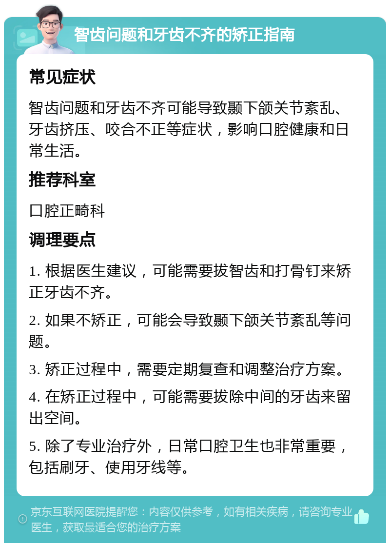 智齿问题和牙齿不齐的矫正指南 常见症状 智齿问题和牙齿不齐可能导致颞下颌关节紊乱、牙齿挤压、咬合不正等症状，影响口腔健康和日常生活。 推荐科室 口腔正畸科 调理要点 1. 根据医生建议，可能需要拔智齿和打骨钉来矫正牙齿不齐。 2. 如果不矫正，可能会导致颞下颌关节紊乱等问题。 3. 矫正过程中，需要定期复查和调整治疗方案。 4. 在矫正过程中，可能需要拔除中间的牙齿来留出空间。 5. 除了专业治疗外，日常口腔卫生也非常重要，包括刷牙、使用牙线等。