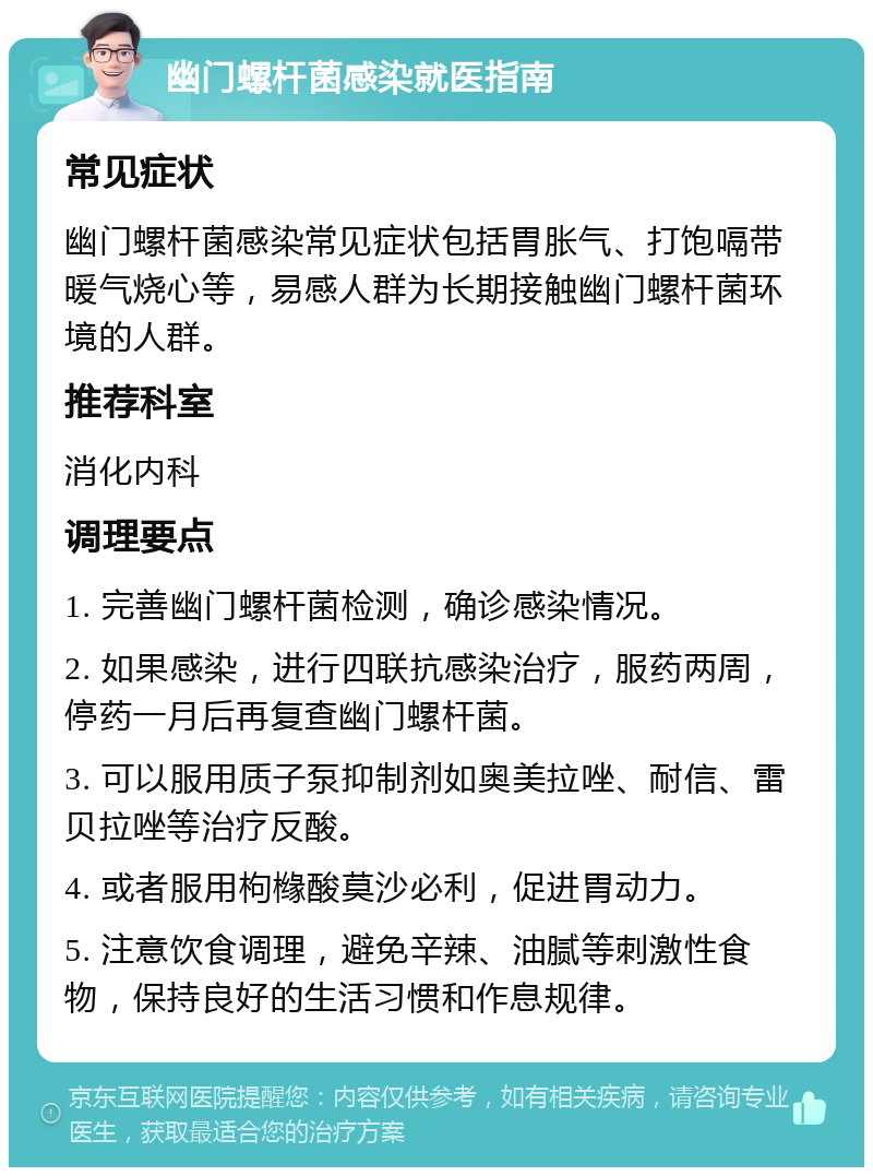 幽门螺杆菌感染就医指南 常见症状 幽门螺杆菌感染常见症状包括胃胀气、打饱嗝带暖气烧心等，易感人群为长期接触幽门螺杆菌环境的人群。 推荐科室 消化内科 调理要点 1. 完善幽门螺杆菌检测，确诊感染情况。 2. 如果感染，进行四联抗感染治疗，服药两周，停药一月后再复查幽门螺杆菌。 3. 可以服用质子泵抑制剂如奥美拉唑、耐信、雷贝拉唑等治疗反酸。 4. 或者服用枸橼酸莫沙必利，促进胃动力。 5. 注意饮食调理，避免辛辣、油腻等刺激性食物，保持良好的生活习惯和作息规律。