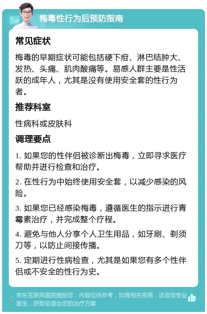 梅毒性行为后预防指南 常见症状 梅毒的早期症状可能包括硬下疳、淋巴结肿大、发热、头痛、肌肉酸痛等。易感人群主要是性活跃的成年人，尤其是没有使用安全套的性行为者。 推荐科室 性病科或皮肤科 调理要点 1. 如果您的性伴侣被诊断出梅毒，立即寻求医疗帮助并进行检查和治疗。 2. 在性行为中始终使用安全套，以减少感染的风险。 3. 如果您已经感染梅毒，遵循医生的指示进行青霉素治疗，并完成整个疗程。 4. 避免与他人分享个人卫生用品，如牙刷、剃须刀等，以防止间接传播。 5. 定期进行性病检查，尤其是如果您有多个性伴侣或不安全的性行为史。