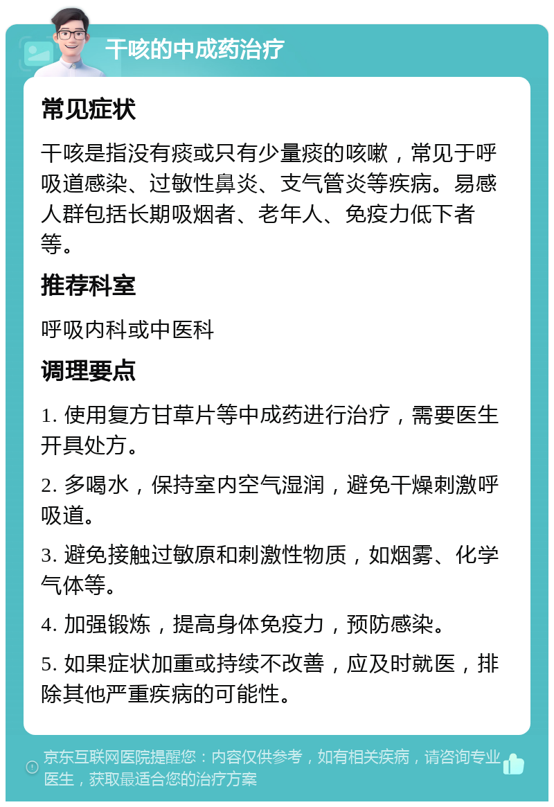 干咳的中成药治疗 常见症状 干咳是指没有痰或只有少量痰的咳嗽，常见于呼吸道感染、过敏性鼻炎、支气管炎等疾病。易感人群包括长期吸烟者、老年人、免疫力低下者等。 推荐科室 呼吸内科或中医科 调理要点 1. 使用复方甘草片等中成药进行治疗，需要医生开具处方。 2. 多喝水，保持室内空气湿润，避免干燥刺激呼吸道。 3. 避免接触过敏原和刺激性物质，如烟雾、化学气体等。 4. 加强锻炼，提高身体免疫力，预防感染。 5. 如果症状加重或持续不改善，应及时就医，排除其他严重疾病的可能性。