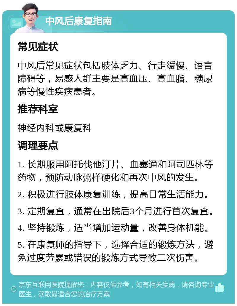 中风后康复指南 常见症状 中风后常见症状包括肢体乏力、行走缓慢、语言障碍等，易感人群主要是高血压、高血脂、糖尿病等慢性疾病患者。 推荐科室 神经内科或康复科 调理要点 1. 长期服用阿托伐他汀片、血塞通和阿司匹林等药物，预防动脉粥样硬化和再次中风的发生。 2. 积极进行肢体康复训练，提高日常生活能力。 3. 定期复查，通常在出院后3个月进行首次复查。 4. 坚持锻炼，适当增加运动量，改善身体机能。 5. 在康复师的指导下，选择合适的锻炼方法，避免过度劳累或错误的锻炼方式导致二次伤害。