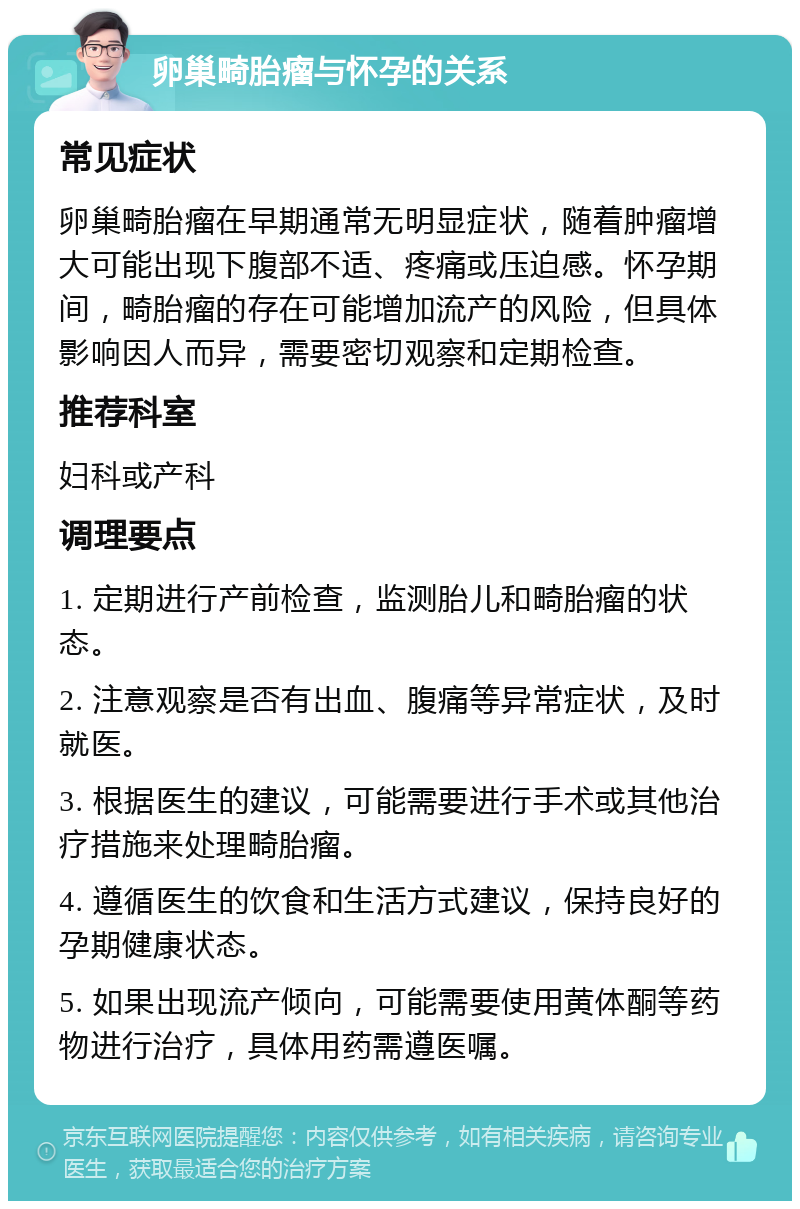 卵巢畸胎瘤与怀孕的关系 常见症状 卵巢畸胎瘤在早期通常无明显症状，随着肿瘤增大可能出现下腹部不适、疼痛或压迫感。怀孕期间，畸胎瘤的存在可能增加流产的风险，但具体影响因人而异，需要密切观察和定期检查。 推荐科室 妇科或产科 调理要点 1. 定期进行产前检查，监测胎儿和畸胎瘤的状态。 2. 注意观察是否有出血、腹痛等异常症状，及时就医。 3. 根据医生的建议，可能需要进行手术或其他治疗措施来处理畸胎瘤。 4. 遵循医生的饮食和生活方式建议，保持良好的孕期健康状态。 5. 如果出现流产倾向，可能需要使用黄体酮等药物进行治疗，具体用药需遵医嘱。