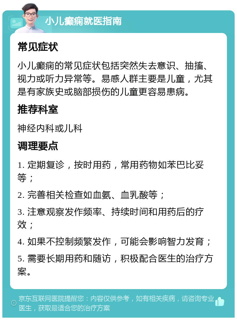 小儿癫痫就医指南 常见症状 小儿癫痫的常见症状包括突然失去意识、抽搐、视力或听力异常等。易感人群主要是儿童，尤其是有家族史或脑部损伤的儿童更容易患病。 推荐科室 神经内科或儿科 调理要点 1. 定期复诊，按时用药，常用药物如苯巴比妥等； 2. 完善相关检查如血氨、血乳酸等； 3. 注意观察发作频率、持续时间和用药后的疗效； 4. 如果不控制频繁发作，可能会影响智力发育； 5. 需要长期用药和随访，积极配合医生的治疗方案。