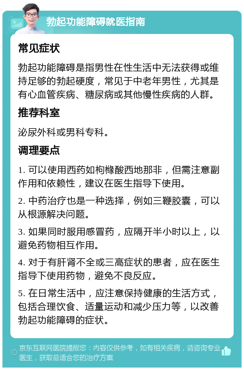 勃起功能障碍就医指南 常见症状 勃起功能障碍是指男性在性生活中无法获得或维持足够的勃起硬度，常见于中老年男性，尤其是有心血管疾病、糖尿病或其他慢性疾病的人群。 推荐科室 泌尿外科或男科专科。 调理要点 1. 可以使用西药如枸橼酸西地那非，但需注意副作用和依赖性，建议在医生指导下使用。 2. 中药治疗也是一种选择，例如三鞭胶囊，可以从根源解决问题。 3. 如果同时服用感冒药，应隔开半小时以上，以避免药物相互作用。 4. 对于有肝肾不全或三高症状的患者，应在医生指导下使用药物，避免不良反应。 5. 在日常生活中，应注意保持健康的生活方式，包括合理饮食、适量运动和减少压力等，以改善勃起功能障碍的症状。